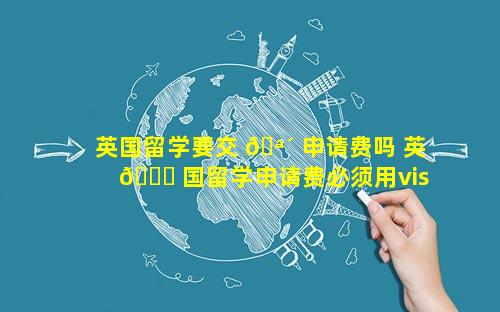英国留学要交 🪴 申请费吗 英 🐝 国留学申请费必须用visa吗